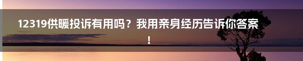 12319供暖投诉有用吗？我用亲身经历告诉你答案！