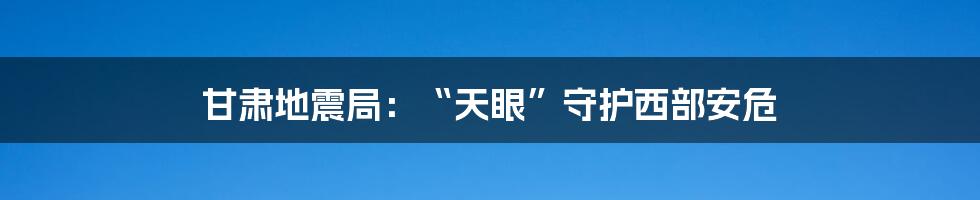 甘肃地震局：“天眼”守护西部安危