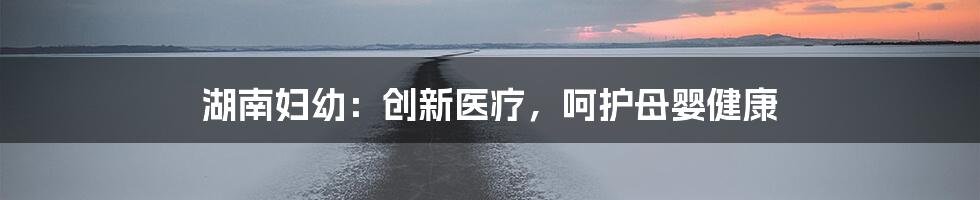 湖南妇幼：创新医疗，呵护母婴健康