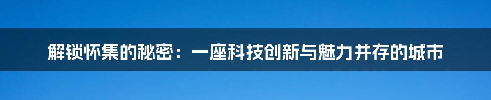 解锁怀集的秘密：一座科技创新与魅力并存的城市