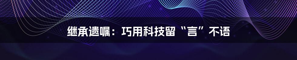 继承遗嘱：巧用科技留“言”不语