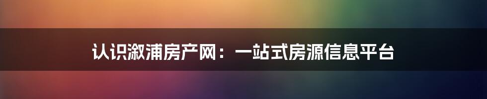 认识溆浦房产网：一站式房源信息平台