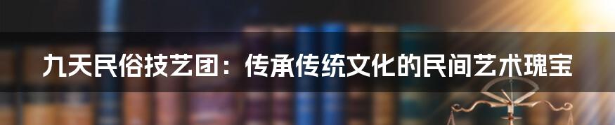 九天民俗技艺团：传承传统文化的民间艺术瑰宝