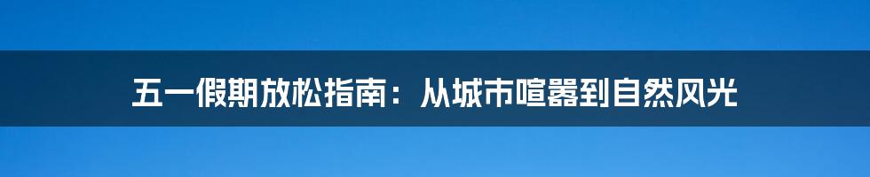 五一假期放松指南：从城市喧嚣到自然风光