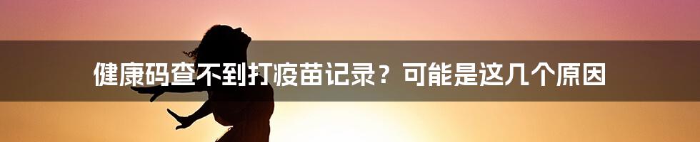 健康码查不到打疫苗记录？可能是这几个原因