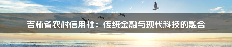 吉林省农村信用社：传统金融与现代科技的融合