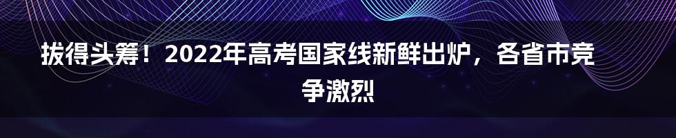 拔得头筹！2022年高考国家线新鲜出炉，各省市竞争激烈