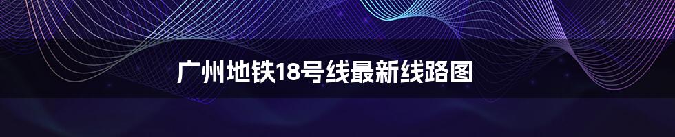 广州地铁18号线最新线路图