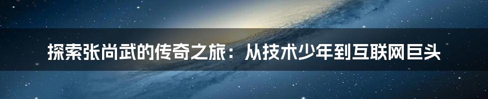 探索张尚武的传奇之旅：从技术少年到互联网巨头