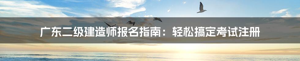 广东二级建造师报名指南：轻松搞定考试注册