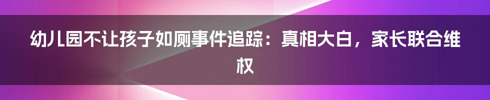 幼儿园不让孩子如厕事件追踪：真相大白，家长联合维权