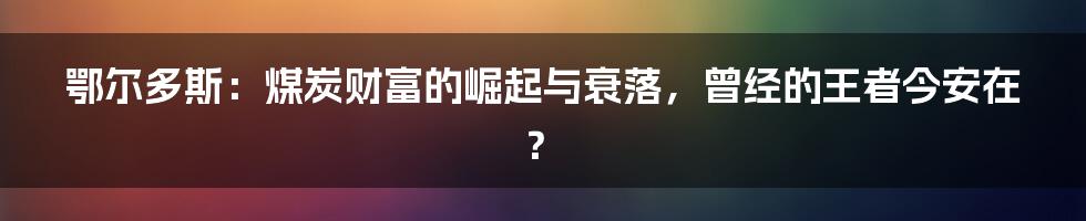 鄂尔多斯：煤炭财富的崛起与衰落，曾经的王者今安在？