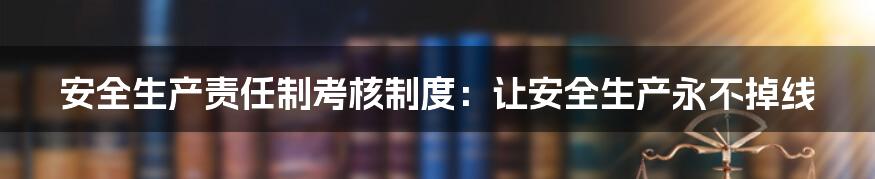 安全生产责任制考核制度：让安全生产永不掉线