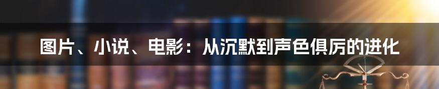 图片、小说、电影：从沉默到声色俱厉的进化