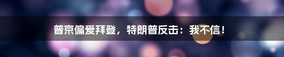 普京偏爱拜登，特朗普反击：我不信！