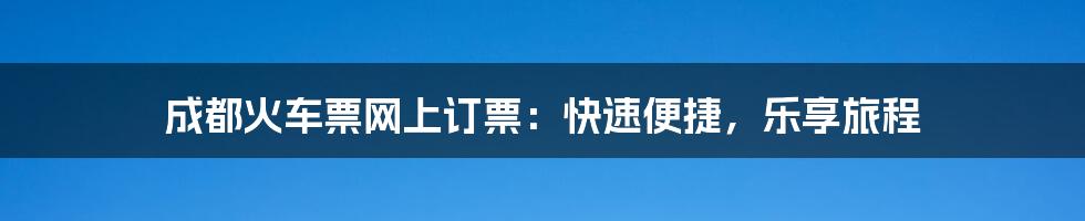 成都火车票网上订票：快速便捷，乐享旅程