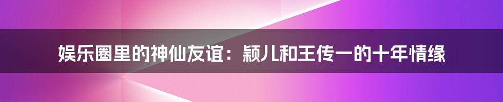 娱乐圈里的神仙友谊：颖儿和王传一的十年情缘