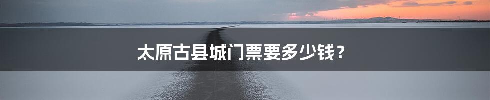 太原古县城门票要多少钱？