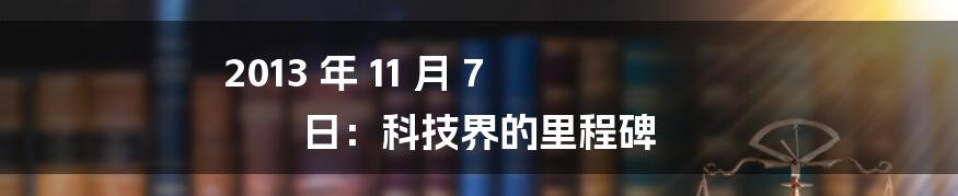 2013 年 11 月 7 日：科技界的里程碑