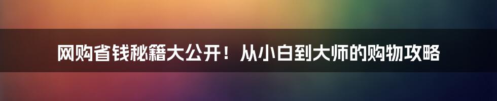 网购省钱秘籍大公开！从小白到大师的购物攻略