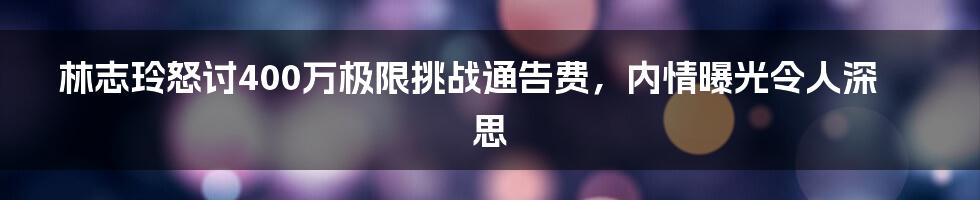 林志玲怒讨400万极限挑战通告费，内情曝光令人深思