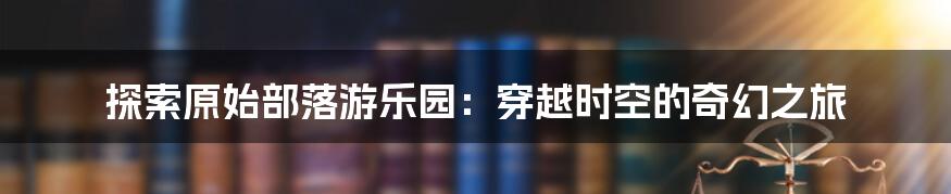 探索原始部落游乐园：穿越时空的奇幻之旅