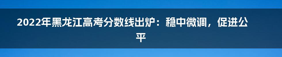 2022年黑龙江高考分数线出炉：稳中微调，促进公平