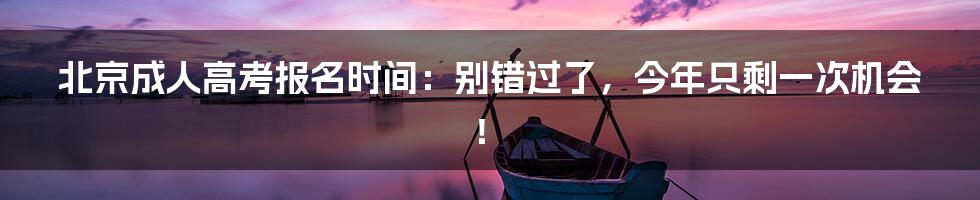 北京成人高考报名时间：别错过了，今年只剩一次机会！