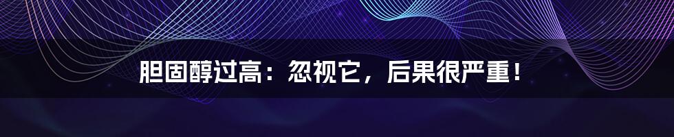 胆固醇过高：忽视它，后果很严重！