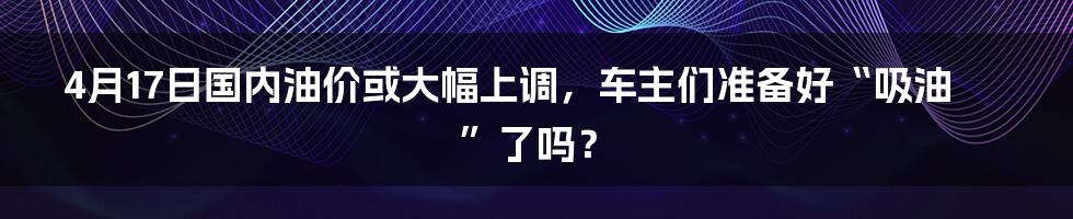 4月17日国内油价或大幅上调，车主们准备好“吸油”了吗？