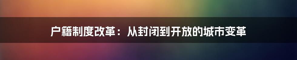 户籍制度改革：从封闭到开放的城市变革