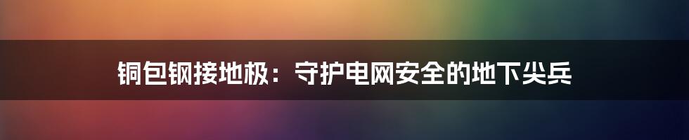 铜包钢接地极：守护电网安全的地下尖兵