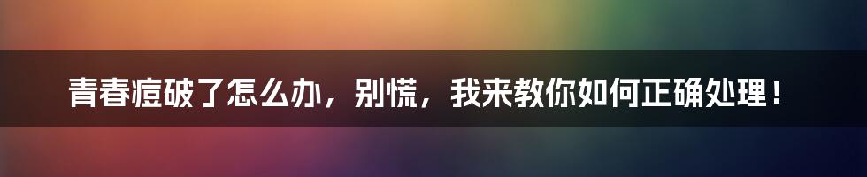 青春痘破了怎么办，别慌，我来教你如何正确处理！