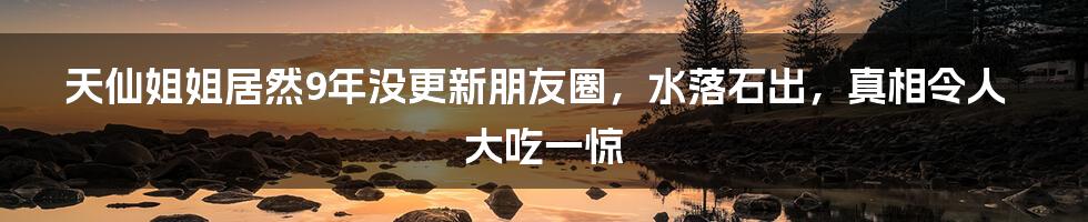 天仙姐姐居然9年没更新朋友圈，水落石出，真相令人大吃一惊