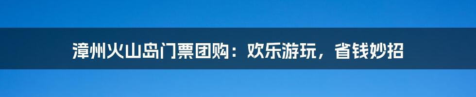 漳州火山岛门票团购：欢乐游玩，省钱妙招