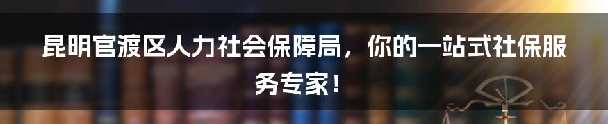 昆明官渡区人力社会保障局，你的一站式社保服务专家！