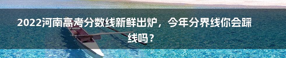 2022河南高考分数线新鲜出炉，今年分界线你会踩线吗？