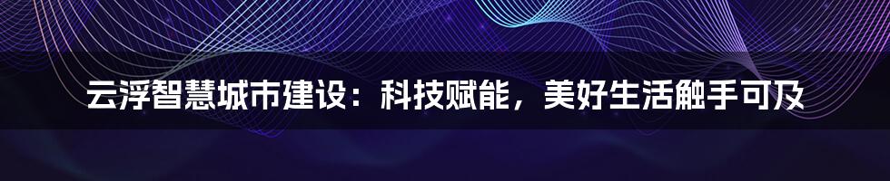 云浮智慧城市建设：科技赋能，美好生活触手可及