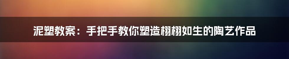 泥塑教案：手把手教你塑造栩栩如生的陶艺作品