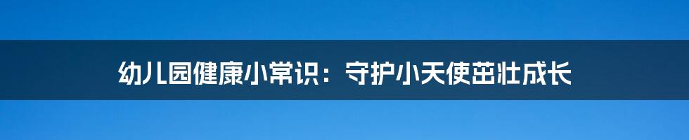 幼儿园健康小常识：守护小天使茁壮成长