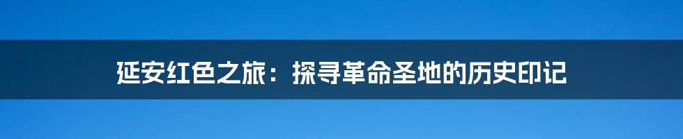 延安红色之旅：探寻革命圣地的历史印记