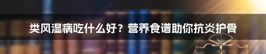 类风湿病吃什么好？营养食谱助你抗炎护骨