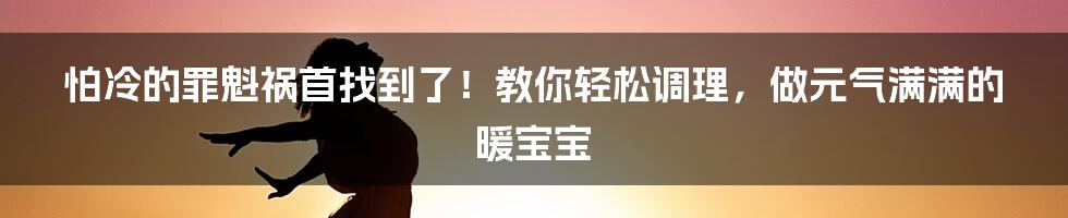 怕冷的罪魁祸首找到了！教你轻松调理，做元气满满的暖宝宝