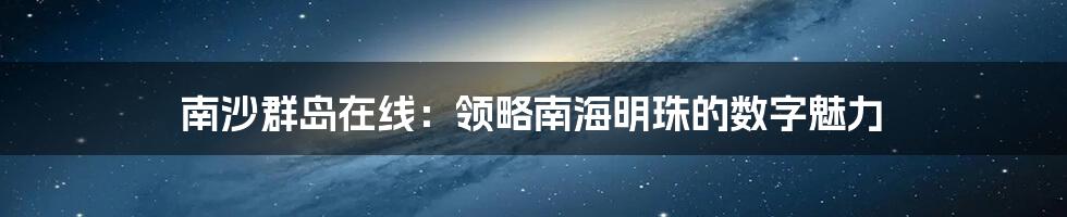 南沙群岛在线：领略南海明珠的数字魅力