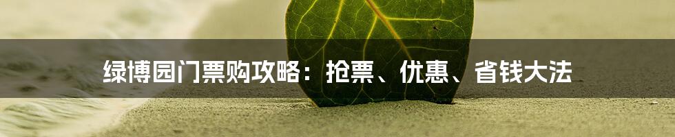 绿博园门票购攻略：抢票、优惠、省钱大法