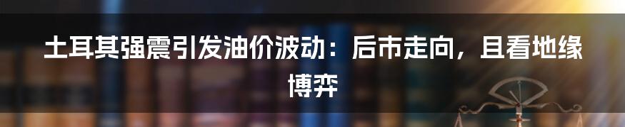 土耳其强震引发油价波动：后市走向，且看地缘博弈