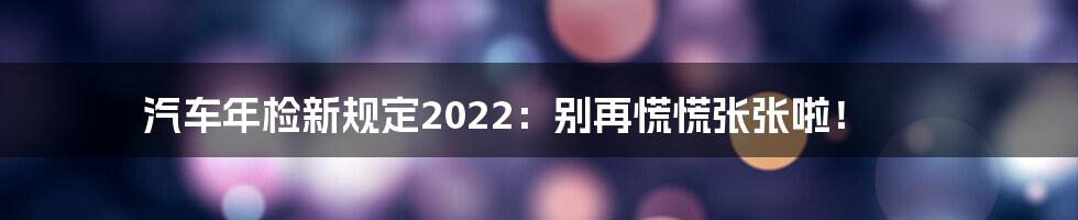 汽车年检新规定2022：别再慌慌张张啦！