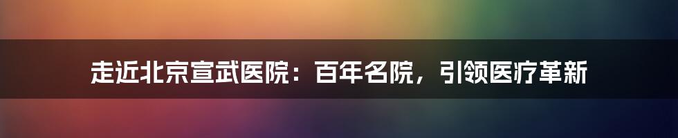 走近北京宣武医院：百年名院，引领医疗革新