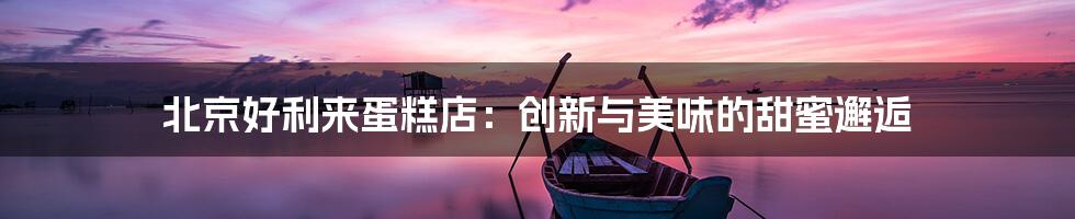 北京好利来蛋糕店：创新与美味的甜蜜邂逅