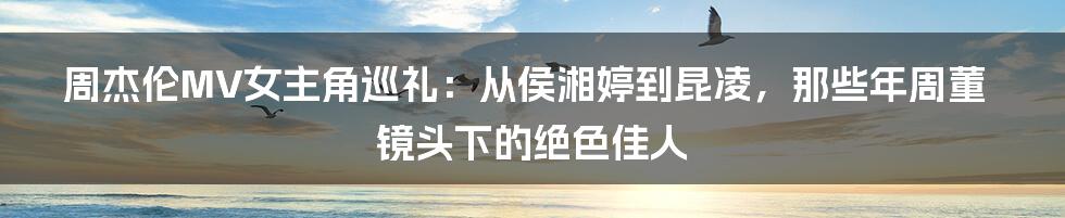 周杰伦MV女主角巡礼：从侯湘婷到昆凌，那些年周董镜头下的绝色佳人